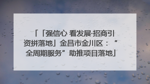 「强信心 看发展·招商引资拼落地」金昌市金川区：“全周期服务”助推项目落地