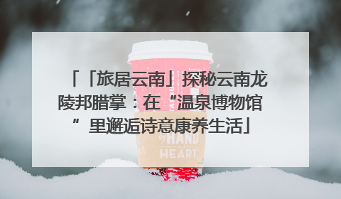 「旅居云南」探秘云南龙陵邦腊掌：在“温泉博物馆”里邂逅诗意康养生活