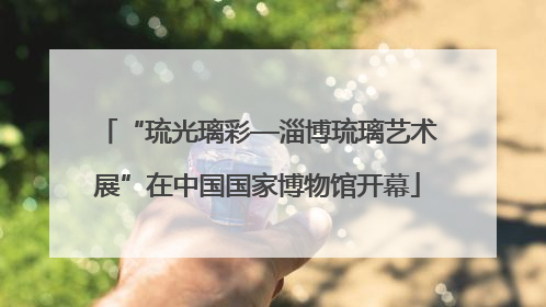 “琉光璃彩—淄博琉璃艺术展”在中国国家博物馆开幕