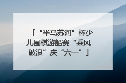 “半马苏河”杯少儿围棋游船赛“乘风破浪”庆“六一”
