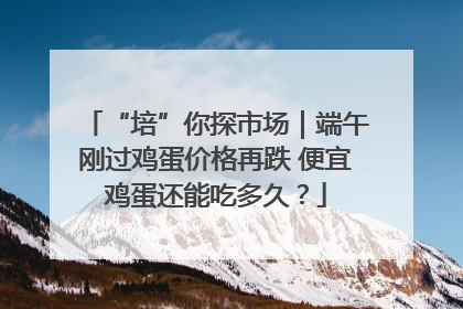 “培”你探市场｜端午刚过鸡蛋价格再跌 便宜鸡蛋还能吃多久？