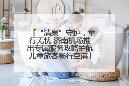 “清泉”守护，童行无忧 济南机场推出专属服务攻略护航儿童旅客畅行空港
