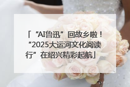 “AI鲁迅”回故乡啦！“2025大运河文化阅读行”在绍兴精彩起航