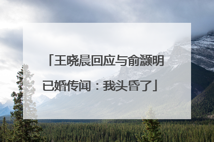 王晓晨回应与俞灏明已婚传闻：我头昏了