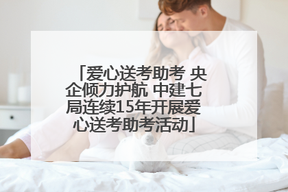 爱心送考助考 央企倾力护航 中建七局连续15年开展爱心送考助考活动