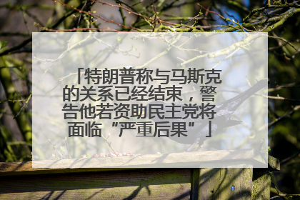 特朗普称与马斯克的关系已经结束，警告他若资助民主党将面临“严重后果”