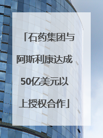石药集团与阿斯利康达成50亿美元以上授权合作