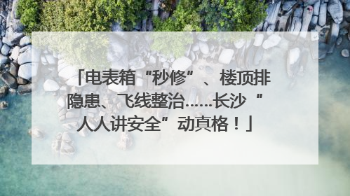 电表箱“秒修”、楼顶排隐患、飞线整治……长沙“人人讲安全”动真格！