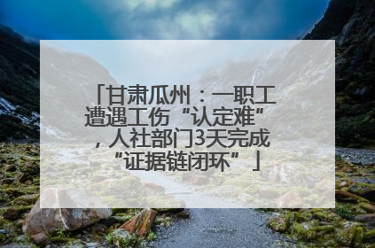 甘肃瓜州：一职工遭遇工伤“认定难”，人社部门3天完成“证据链闭环”