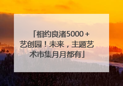 相约良渚5000＋艺创园！未来，主题艺术市集月月都有