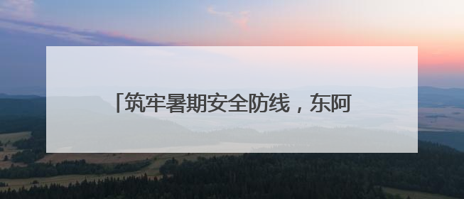 筑牢暑期安全防线，东阿公安护航青少年健康成长