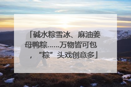 碱水粽雪冰、麻油姜母鸭粽……万物皆可包，“粽”头戏创意多