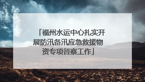 福州水运中心扎实开展防汛备汛应急救援物资专项督察工作
