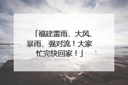 福建雷雨、大风、暴雨、强对流！大家忙完快回家！
