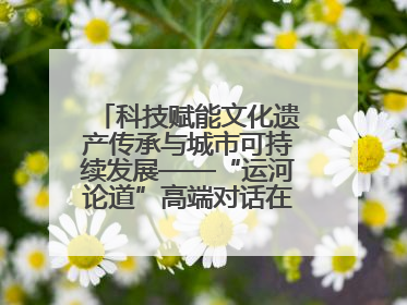 科技赋能文化遗产传承与城市可持续发展——“运河论道”高端对话在京举办