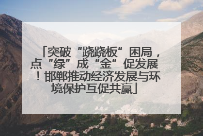 突破“跷跷板”困局，点“绿”成“金”促发展！邯郸推动经济发展与环境保护互促共赢
