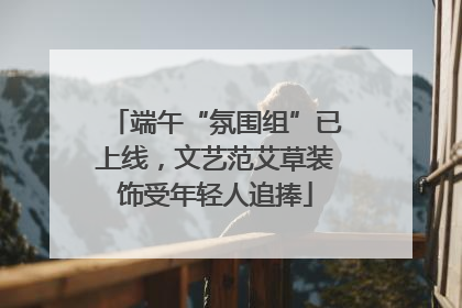 端午“氛围组”已上线，文艺范艾草装饰受年轻人追捧