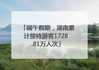 端午假期，湖南累计接待游客1728.81万人次