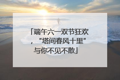 端午六一双节狂欢，“塔间春风十里”与你不见不散