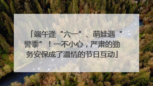 端午逢“六一”、萌娃遇“警黍”！一不小心，严肃的勤务安保成了温情的节日互动