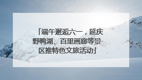 端午邂逅六一，延庆野鸭湖、百里画廊等景区推特色文旅活动
