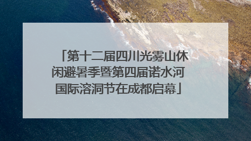 第十二届四川光雾山休闲避暑季暨第四届诺水河国际溶洞节在成都启幕