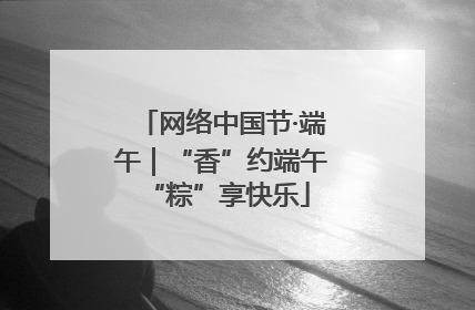 网络中国节·端午｜“香”约端午 “粽”享快乐