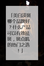 美白淡斑哪个品牌好？什么产品可以有效祛斑，斑点肌的热门之选！