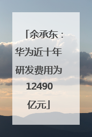 余承东：华为近十年研发费用为12490亿元