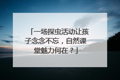 一场探虫活动让孩子念念不忘，自然课堂魅力何在？