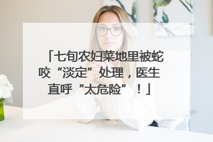 七旬农妇菜地里被蛇咬“淡定”处理，医生直呼“太危险”！