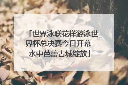 世界泳联花样游泳世界杯总决赛今日开幕 水中芭蕾古城绽放