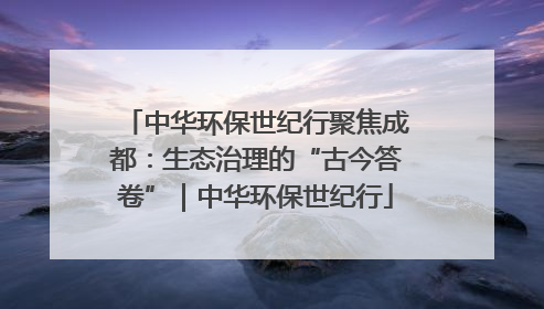 中华环保世纪行聚焦成都：生态治理的“古今答卷”｜中华环保世纪行