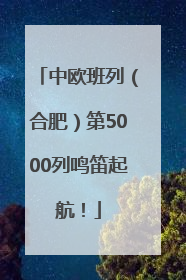 中欧班列（合肥）第5000列鸣笛起航！