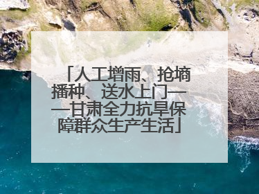 人工增雨、抢墒播种、送水上门——甘肃全力抗旱保障群众生产生活