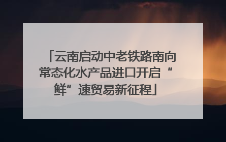 云南启动中老铁路南向常态化水产品进口开启“鲜”速贸易新征程