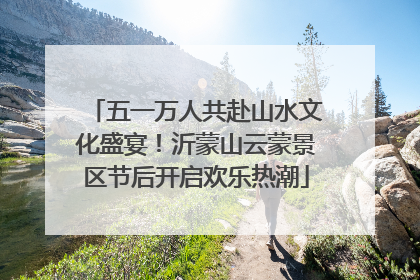 五一万人共赴山水文化盛宴！沂蒙山云蒙景区节后开启欢乐热潮