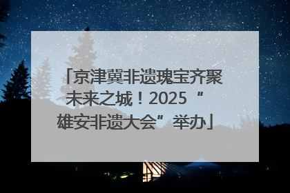 京津冀非遗瑰宝齐聚未来之城！2025“雄安非遗大会”举办