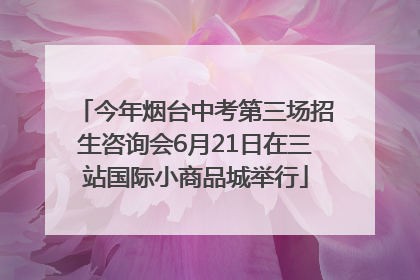 今年烟台中考第三场招生咨询会6月21日在三站国际小商品城举行