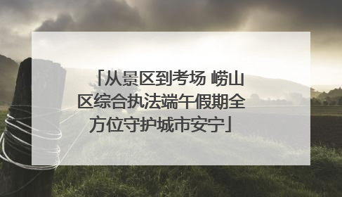 从景区到考场 崂山区综合执法端午假期全方位守护城市安宁