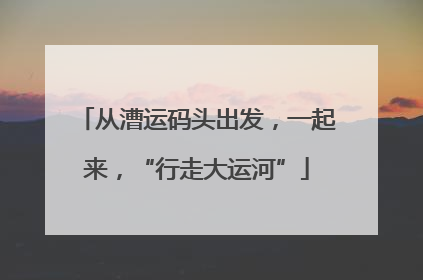 从漕运码头出发，一起来，“行走大运河”