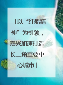 以“红船精神”为引领，嘉兴加速打造长三角重要中心城市