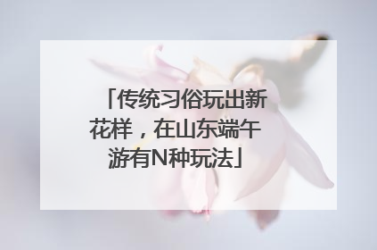 传统习俗玩出新花样，在山东端午游有N种玩法