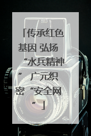 传承红色基因 弘扬“水兵精神” 广元织密“安全网”
