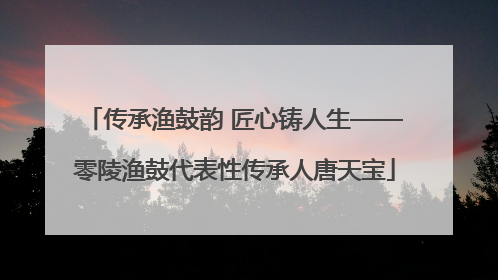 传承渔鼓韵 匠心铸人生——零陵渔鼓代表性传承人唐天宝