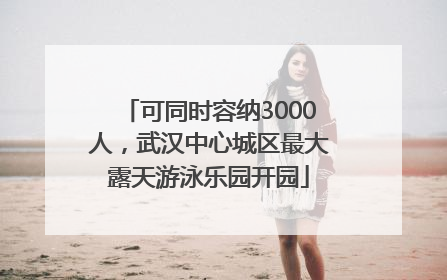 可同时容纳3000人，武汉中心城区最大露天游泳乐园开园