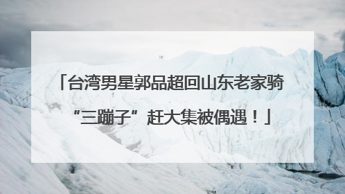 台湾男星郭品超回山东老家骑“三蹦子”赶大集被偶遇！