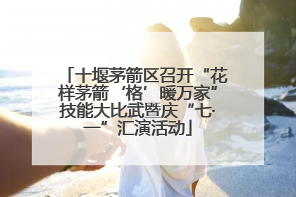 十堰茅箭区召开“花样茅箭‘格’暖万家”技能大比武暨庆“七·一”汇演活动