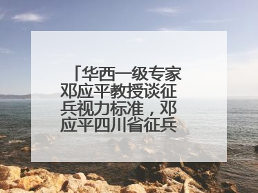 华西一级专家邓应平教授谈征兵视力标准，邓应平四川省征兵办眼科负责人