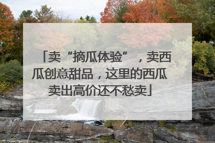 卖“摘瓜体验”，卖西瓜创意甜品，这里的西瓜卖出高价还不愁卖